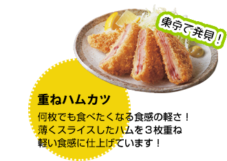 東京で発見 重ねハムカツ：何枚でも食べたくなる食感の軽さ！薄くスライスしたハムを３枚重ね軽い食感に仕上げています！
